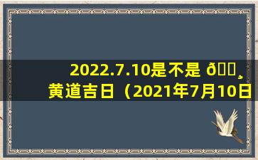 2022.7.10是不是 🕸 黄道吉日（2021年7月10日黄历是黄道吉日吗）